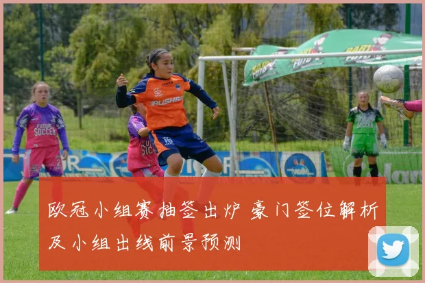 欧冠小组赛抽签出炉 豪门签位解析及小组出线前景预测