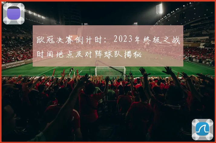 欧冠决赛倒计时:2023年终极之战时间地点及对阵球队揭秘