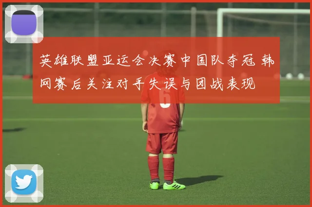英雄联盟亚运会决赛中国队夺冠 韩网赛后关注对手失误与团战表现