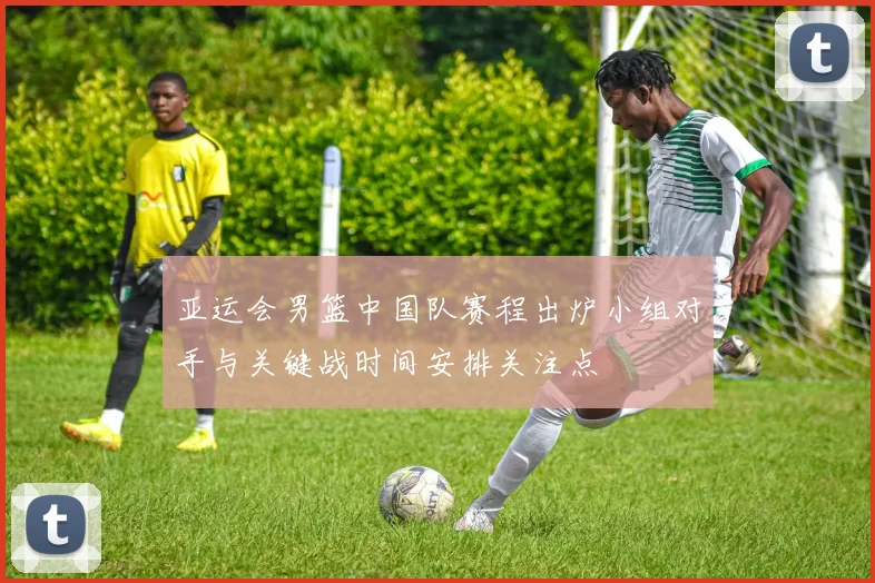 亚运会男篮中国队赛程出炉小组对手与关键战时间安排关注点