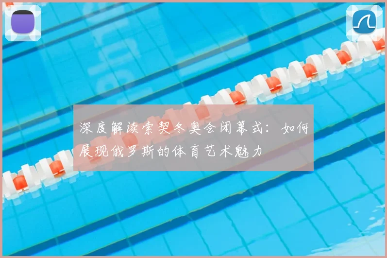 深度解读索契冬奥会闭幕式：如何展现俄罗斯的体育艺术魅力