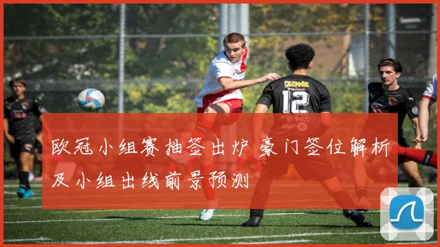 欧冠小组赛抽签出炉 豪门签位解析及小组出线前景预测